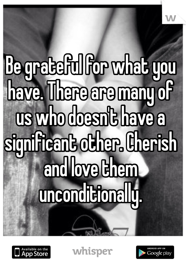 Be grateful for what you have. There are many of us who doesn't have a significant other. Cherish and love them unconditionally.