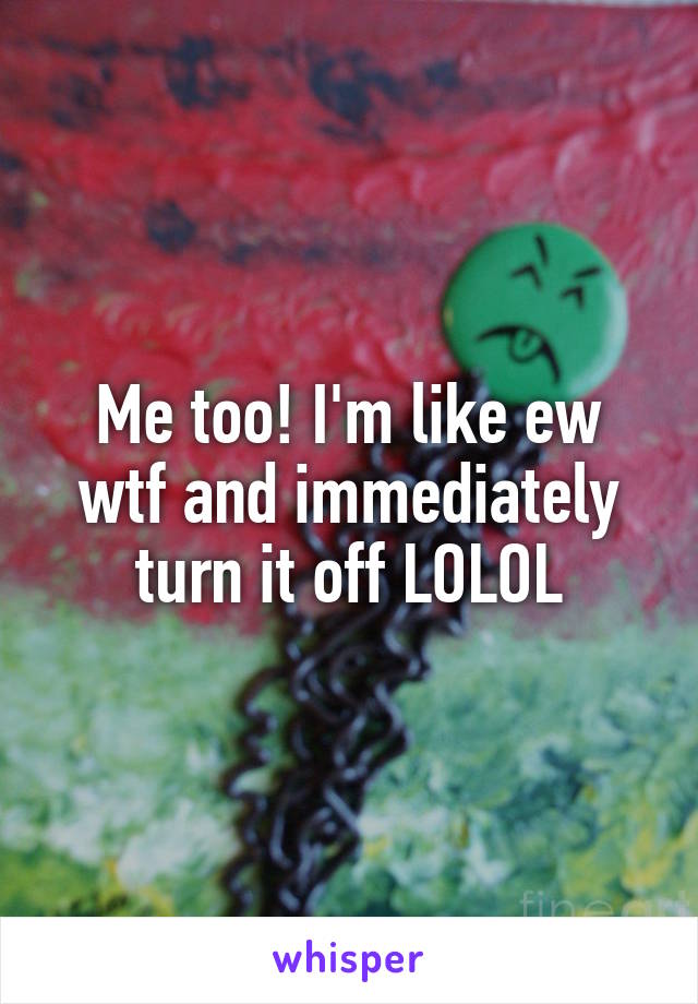 Me too! I'm like ew wtf and immediately turn it off LOLOL