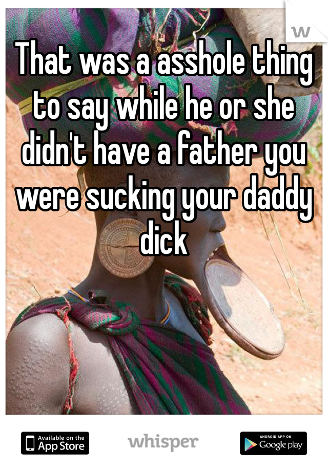 That was a asshole thing to say while he or she didn't have a father you were sucking your daddy dick