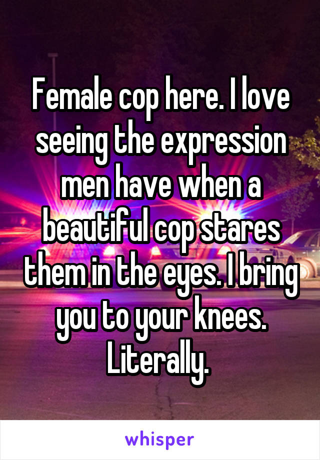 Female cop here. I love seeing the expression men have when a beautiful cop stares them in the eyes. I bring you to your knees. Literally. 