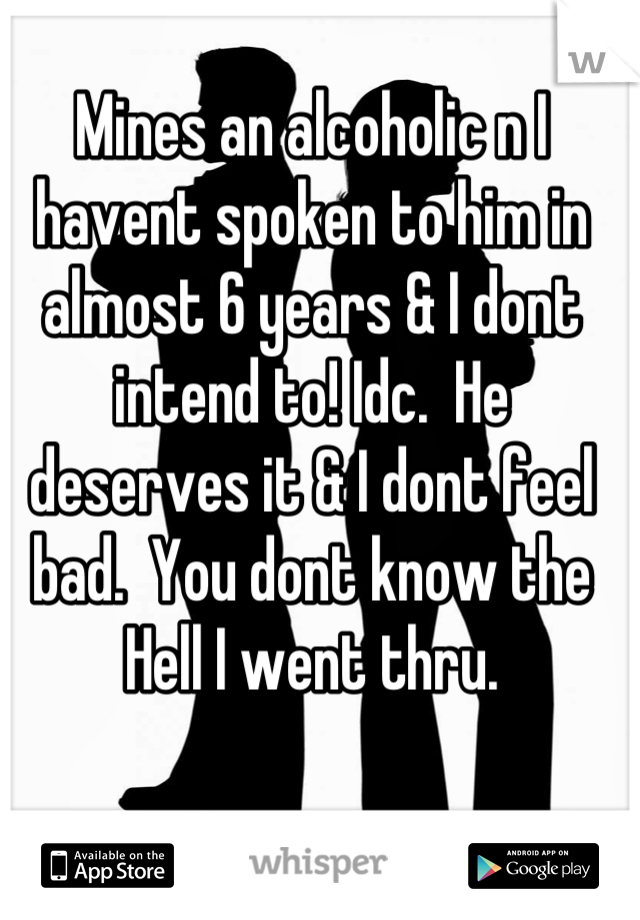 Mines an alcoholic n I havent spoken to him in almost 6 years & I dont intend to! Idc.  He deserves it & I dont feel bad.  You dont know the Hell I went thru.