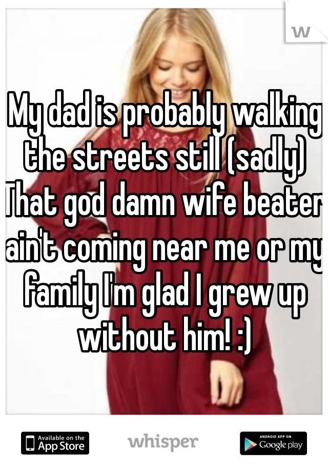 My dad is probably walking the streets still (sadly) That god damn wife beater ain't coming near me or my family I'm glad I grew up without him! :) 