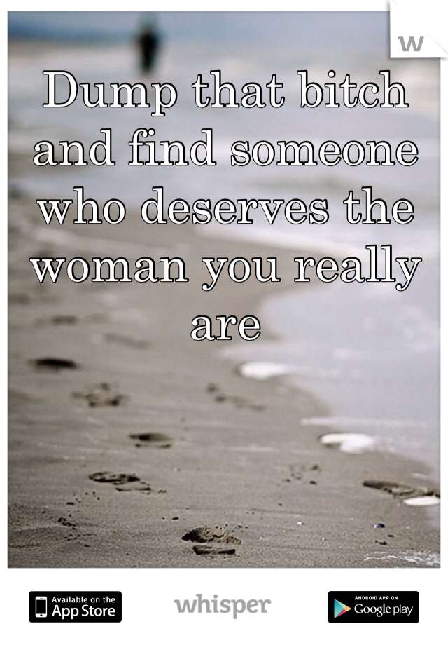 Dump that bitch and find someone who deserves the woman you really are