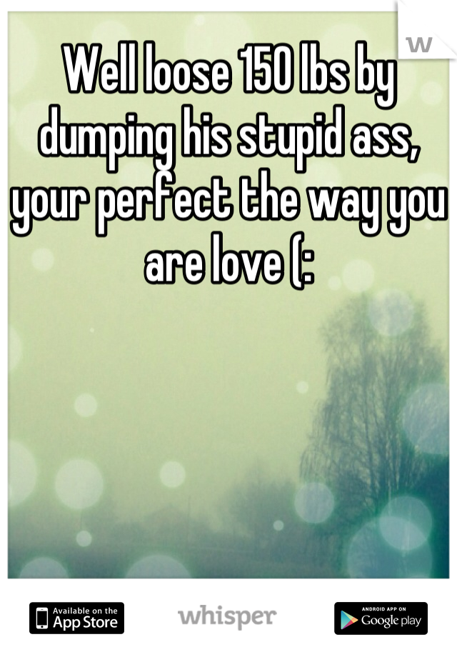 Well loose 150 lbs by dumping his stupid ass, your perfect the way you are love (: