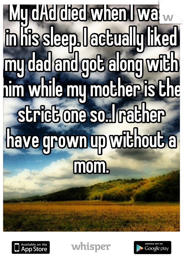  My dAd died when I was 9 in his sleep. I actually liked my dad and got along with him while my mother is the strict one so..I rather have grown up without a mom.