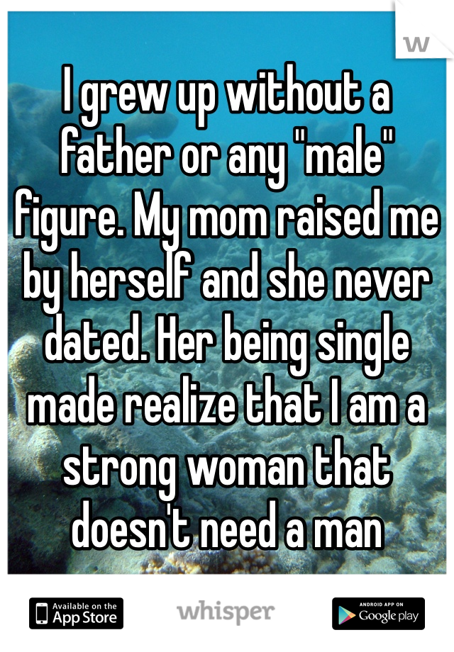 I grew up without a father or any "male" figure. My mom raised me by herself and she never dated. Her being single made realize that I am a strong woman that doesn't need a man