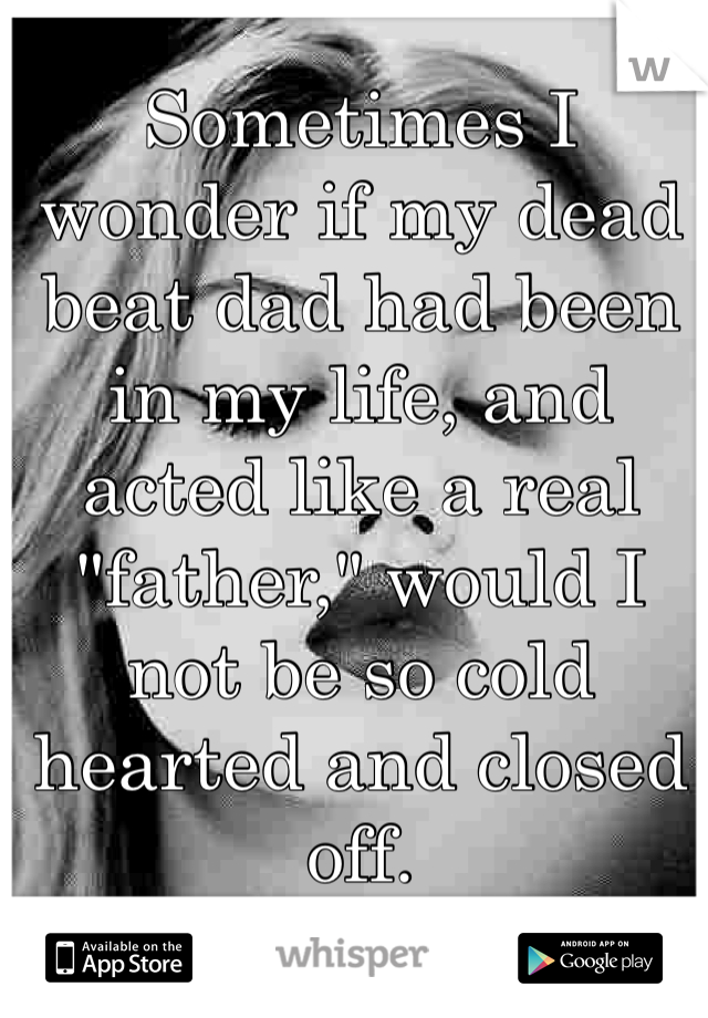 Sometimes I wonder if my dead beat dad had been in my life, and acted like a real "father," would I not be so cold hearted and closed off.