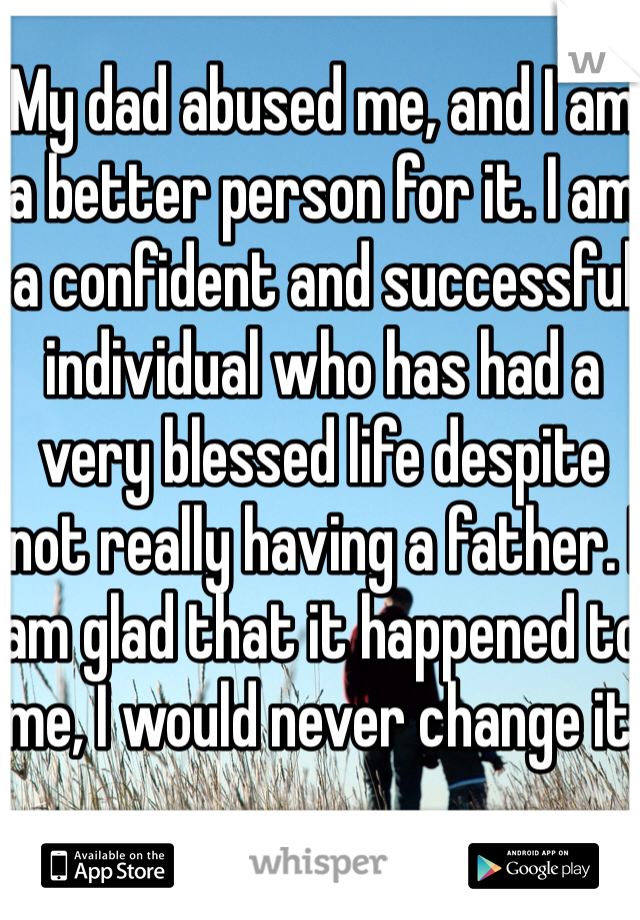 My dad abused me, and I am a better person for it. I am a confident and successful individual who has had a very blessed life despite not really having a father. I am glad that it happened to me, I would never change it.