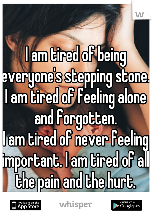 I am tired of being everyone's stepping stone. I am tired of feeling alone and forgotten.
I am tired of never feeling important. I am tired of all the pain and the hurt.