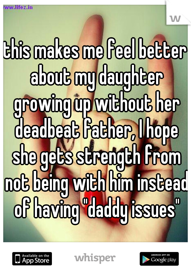 this makes me feel better about my daughter growing up without her deadbeat father, I hope she gets strength from not being with him instead of having "daddy issues"