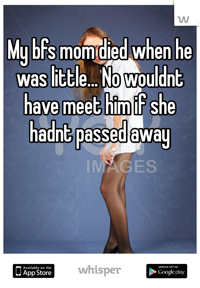 My bfs mom died when he was little... No wouldnt have meet him if she hadnt passed away 