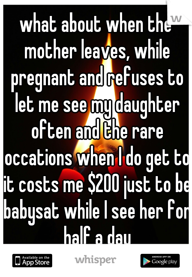 what about when the mother leaves, while pregnant and refuses to let me see my daughter often and the rare occations when I do get to it costs me $200 just to be babysat while I see her for half a day