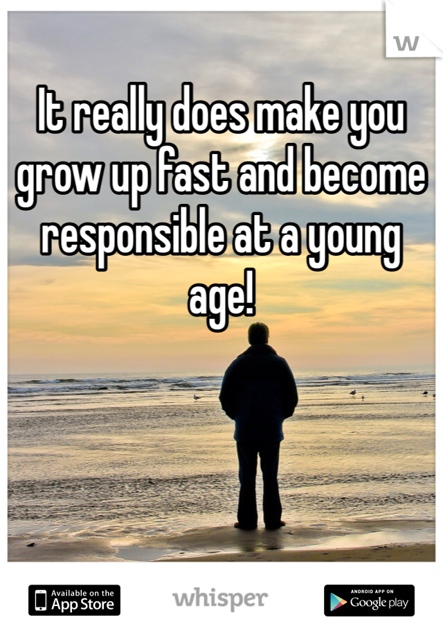 It really does make you grow up fast and become responsible at a young age!