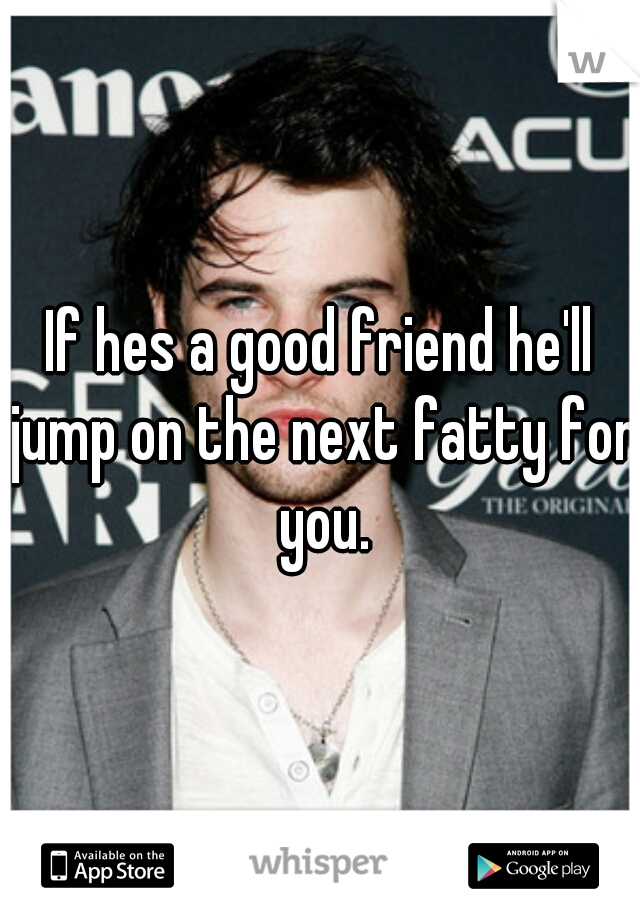 If hes a good friend he'll jump on the next fatty for you.