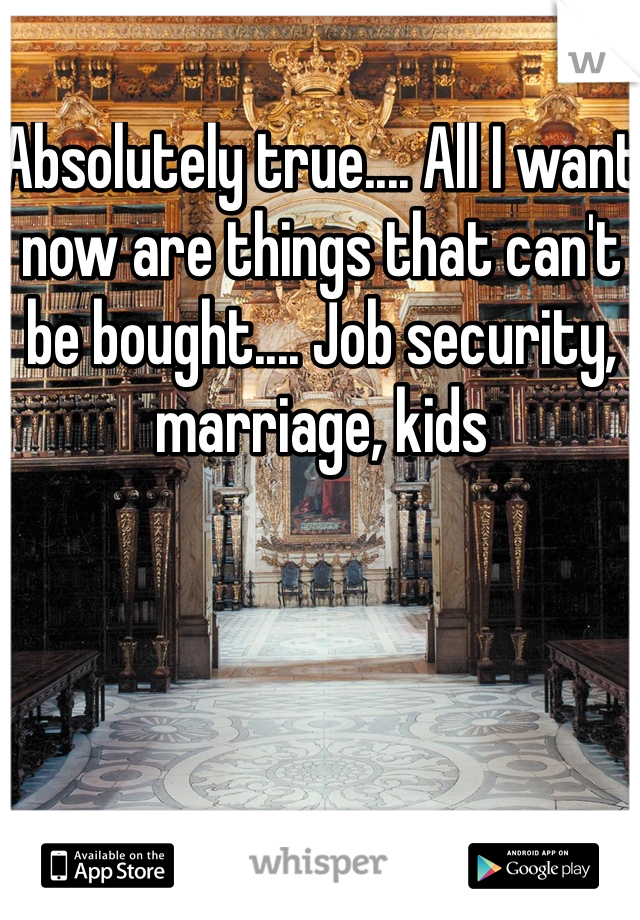 Absolutely true.... All I want now are things that can't be bought.... Job security, marriage, kids