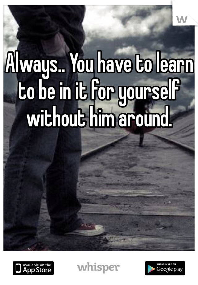 Always.. You have to learn to be in it for yourself without him around. 
