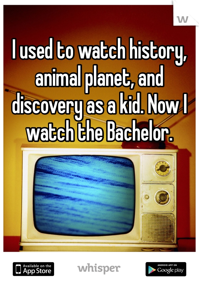 I used to watch history, animal planet, and discovery as a kid. Now I watch the Bachelor.