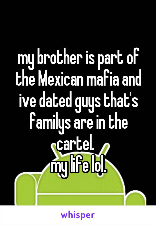 my brother is part of the Mexican mafia and ive dated guys that's familys are in the cartel.  
my life lol.