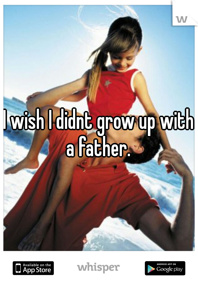 I wish I didnt grow up with a father. 