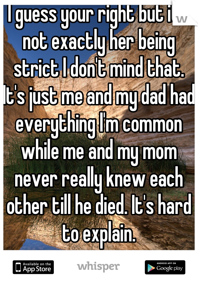 I guess your right but it's not exactly her being strict I don't mind that. It's just me and my dad had everything I'm common while me and my mom never really knew each other till he died. It's hard to explain.