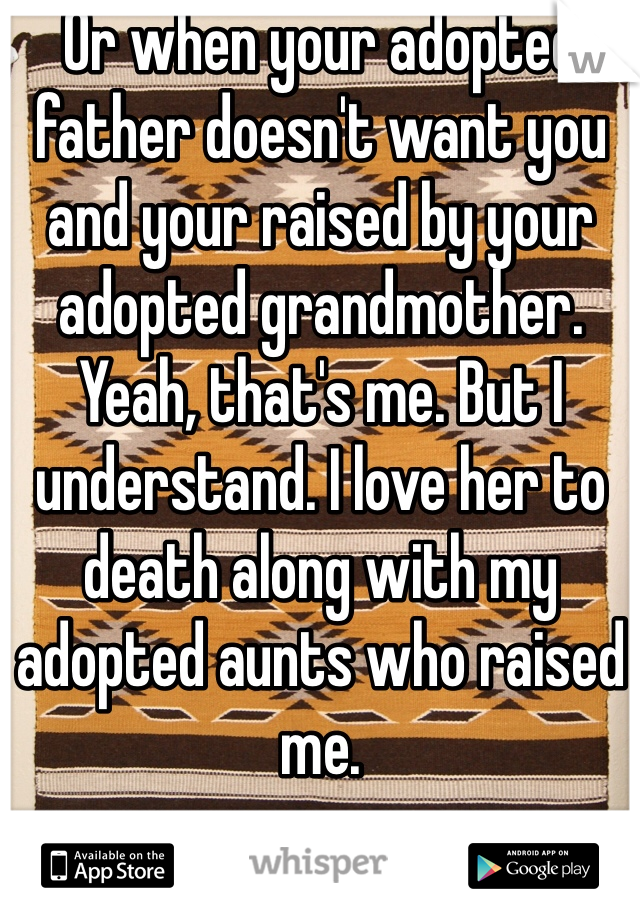 Or when your adopted father doesn't want you and your raised by your adopted grandmother. Yeah, that's me. But I understand. I love her to death along with my adopted aunts who raised me. 