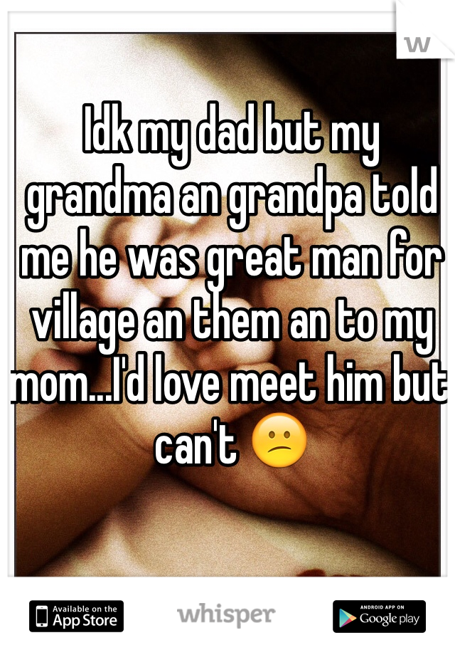 Idk my dad but my grandma an grandpa told me he was great man for village an them an to my mom...I'd love meet him but can't 😕