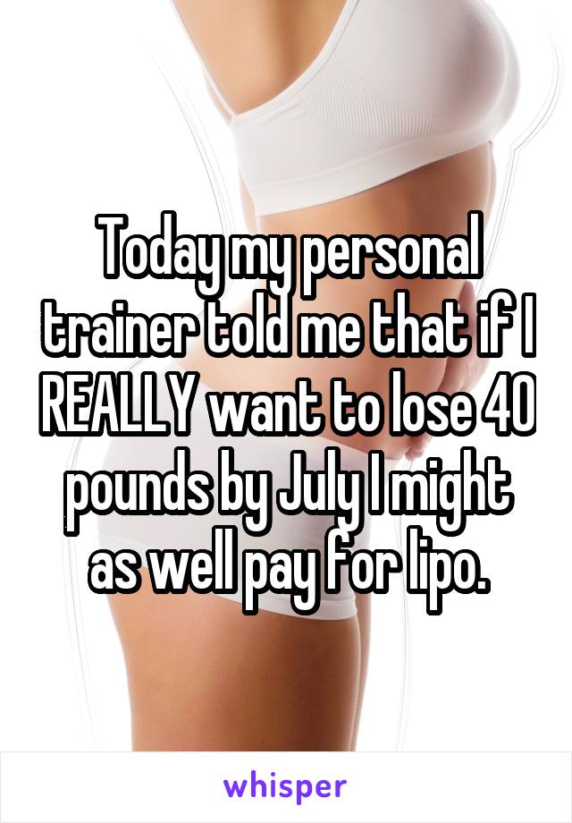 Today my personal trainer told me that if I REALLY want to lose 40 pounds by July I might as well pay for lipo.