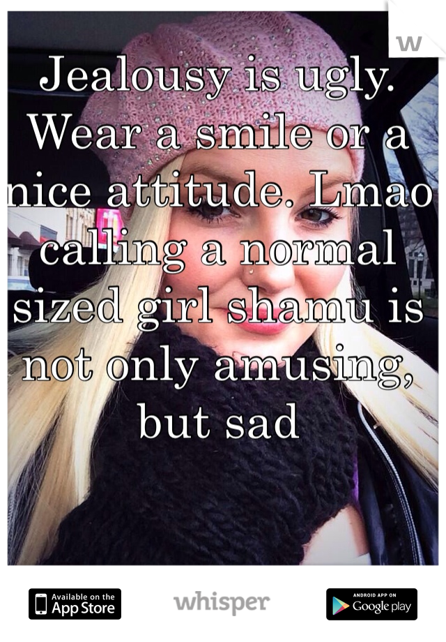 Jealousy is ugly. Wear a smile or a nice attitude. Lmao calling a normal sized girl shamu is not only amusing, but sad 