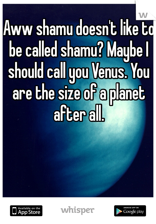 Aww shamu doesn't like to be called shamu? Maybe I should call you Venus. You are the size of a planet after all.