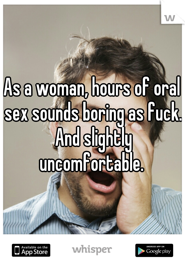 As a woman, hours of oral sex sounds boring as fuck. And slightly uncomfortable. 