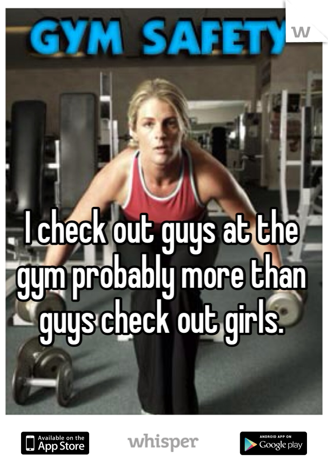 I check out guys at the gym probably more than guys check out girls. 