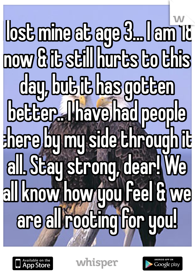 I lost mine at age 3... I am 18 now & it still hurts to this day, but it has gotten better.. I have had people there by my side through it all. Stay strong, dear! We all know how you feel & we are all rooting for you! 