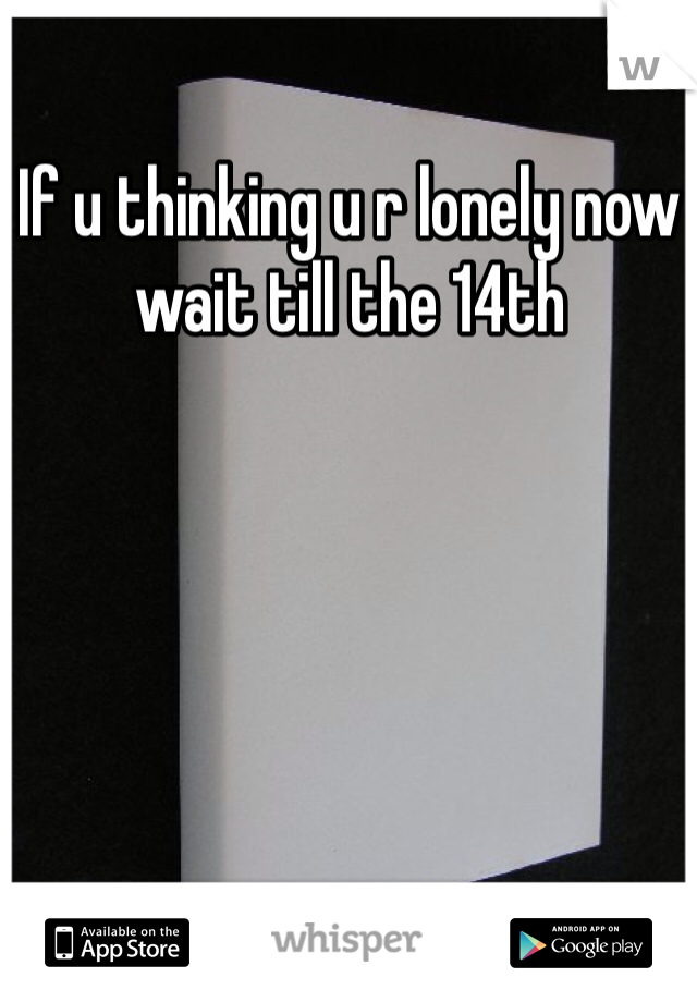 If u thinking u r lonely now wait till the 14th 