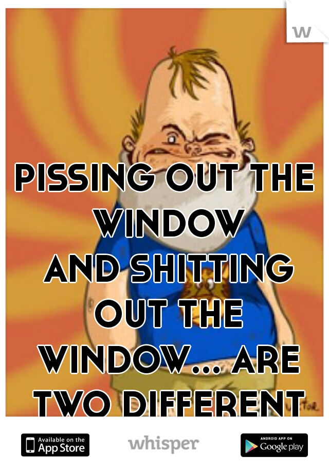 PISSING OUT THE WINDOW
 AND SHITTING OUT THE WINDOW... ARE TWO DIFFERENT THINGS!!!!