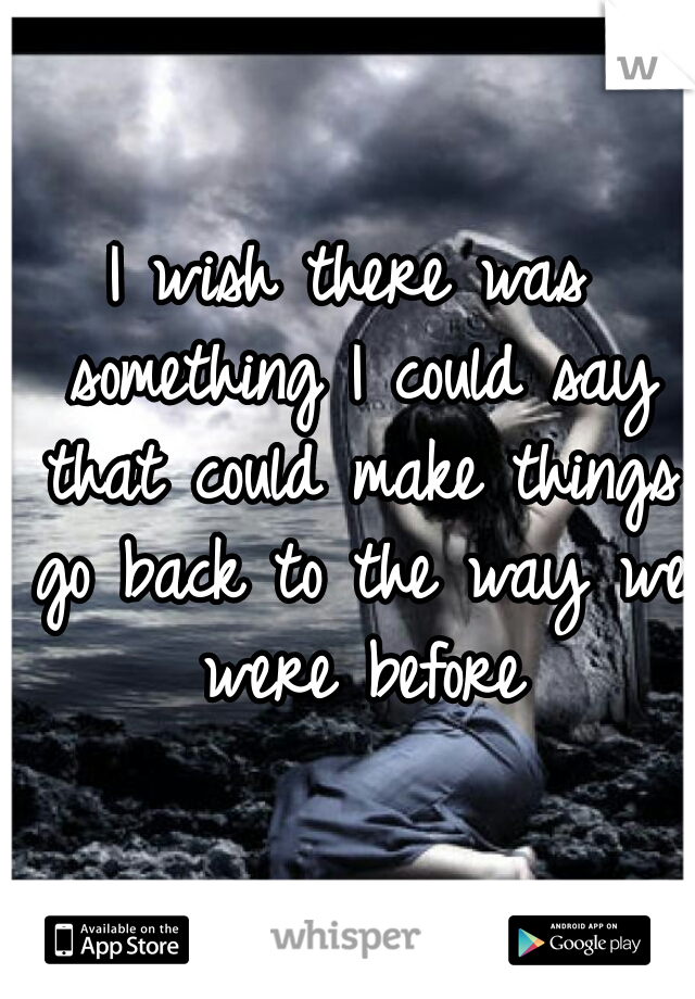 I wish there was something I could say that could make things go back to the way we were before