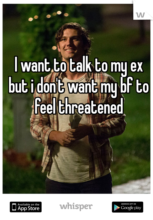 I want to talk to my ex but i don't want my bf to feel threatened 