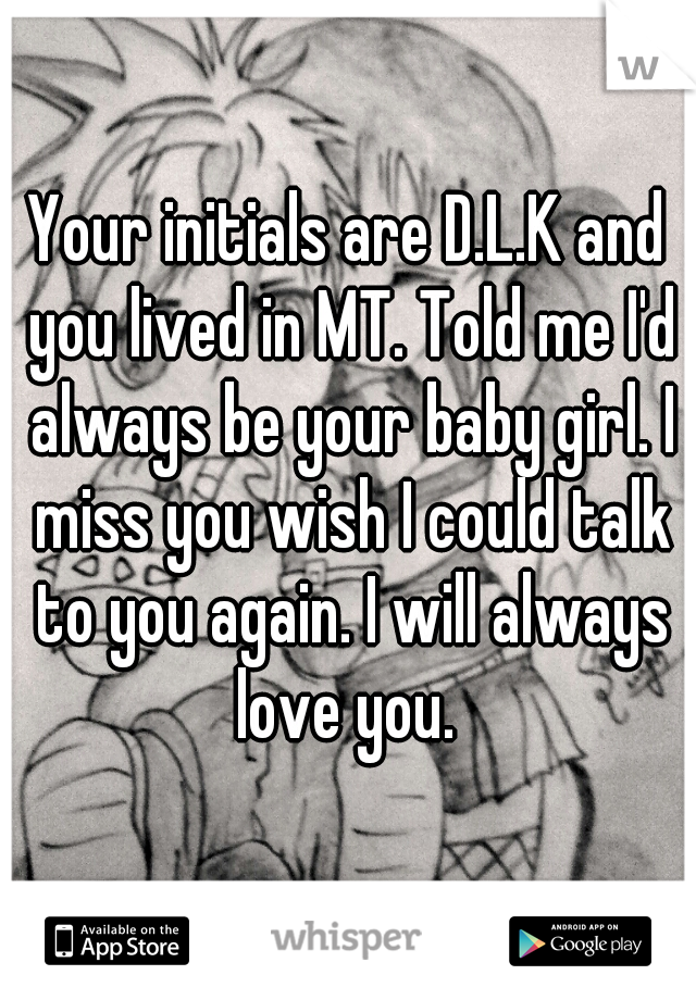 Your initials are D.L.K and you lived in MT. Told me I'd always be your baby girl. I miss you wish I could talk to you again. I will always love you. 