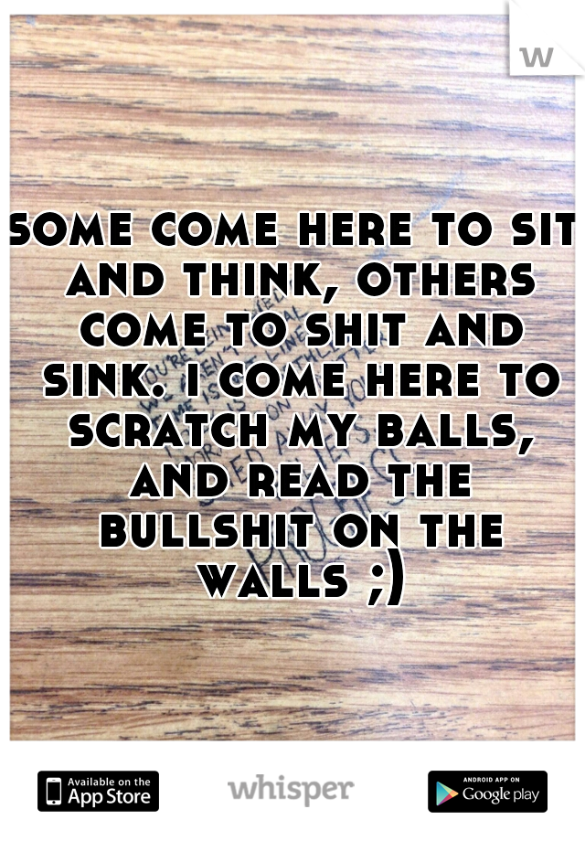 some come here to sit and think, others come to shit and sink. i come here to scratch my balls, and read the bullshit on the walls ;)