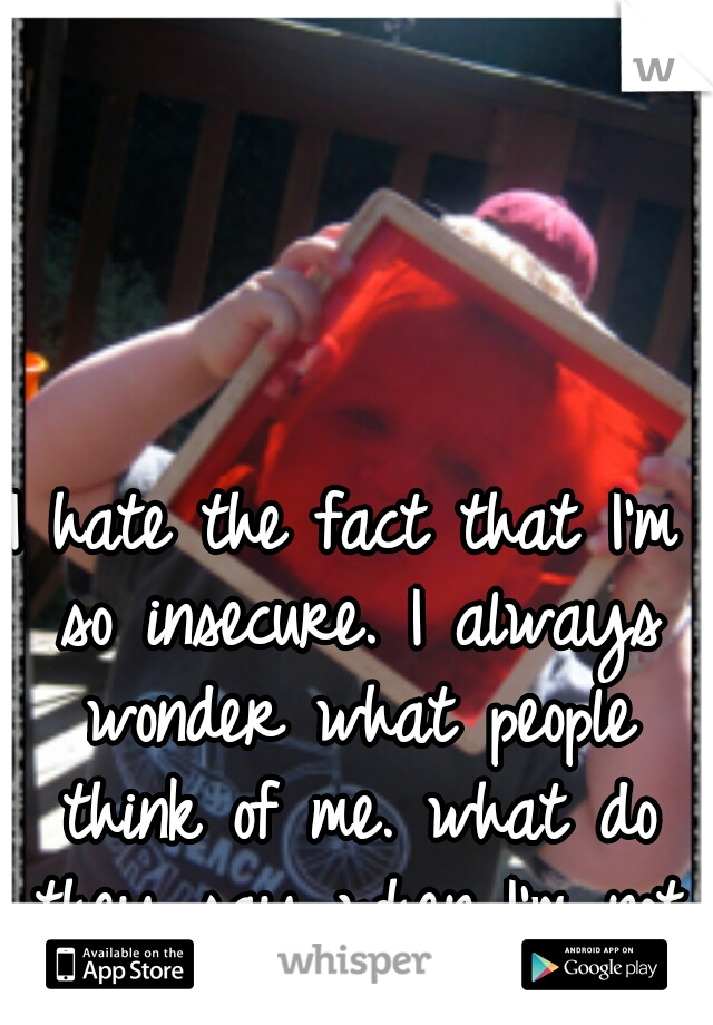 I hate the fact that I'm so insecure. I always wonder what people think of me. what do they say when I'm not around.....