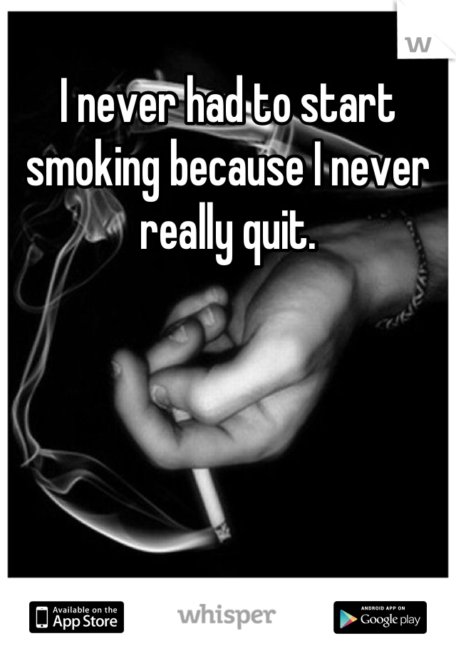 I never had to start smoking because I never really quit.