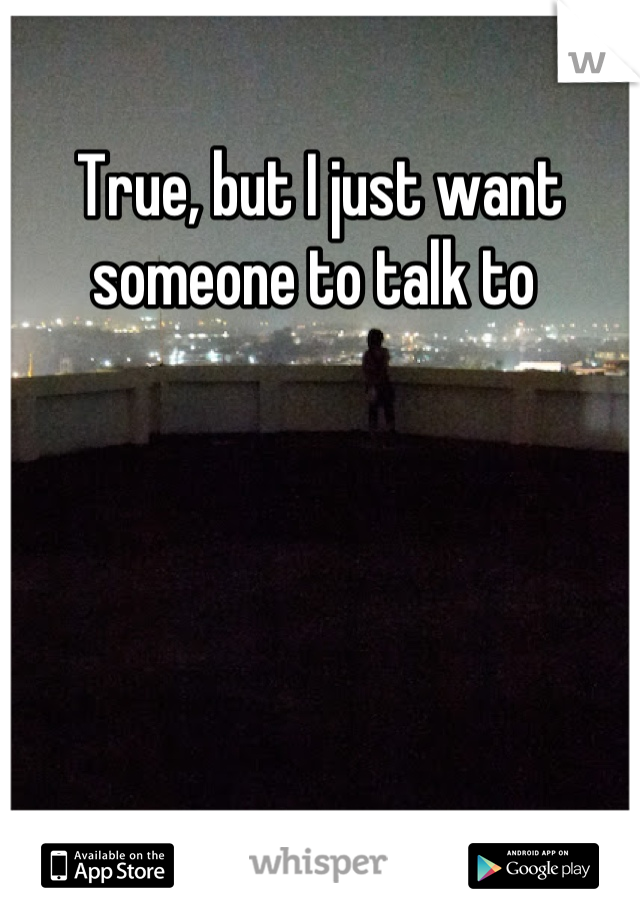 True, but I just want someone to talk to 