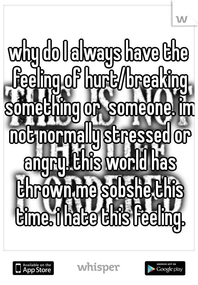why do I always have the feeling of hurt/breaking something or  someone. im not normally stressed or angry. this world has thrown me sobshe this time. i hate this feeling.