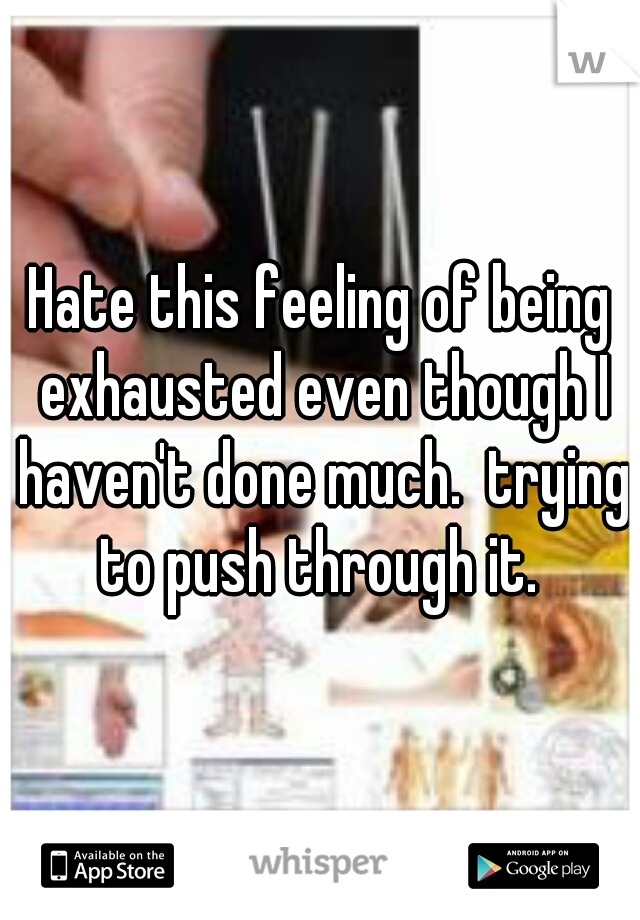 Hate this feeling of being exhausted even though I haven't done much.  trying to push through it. 