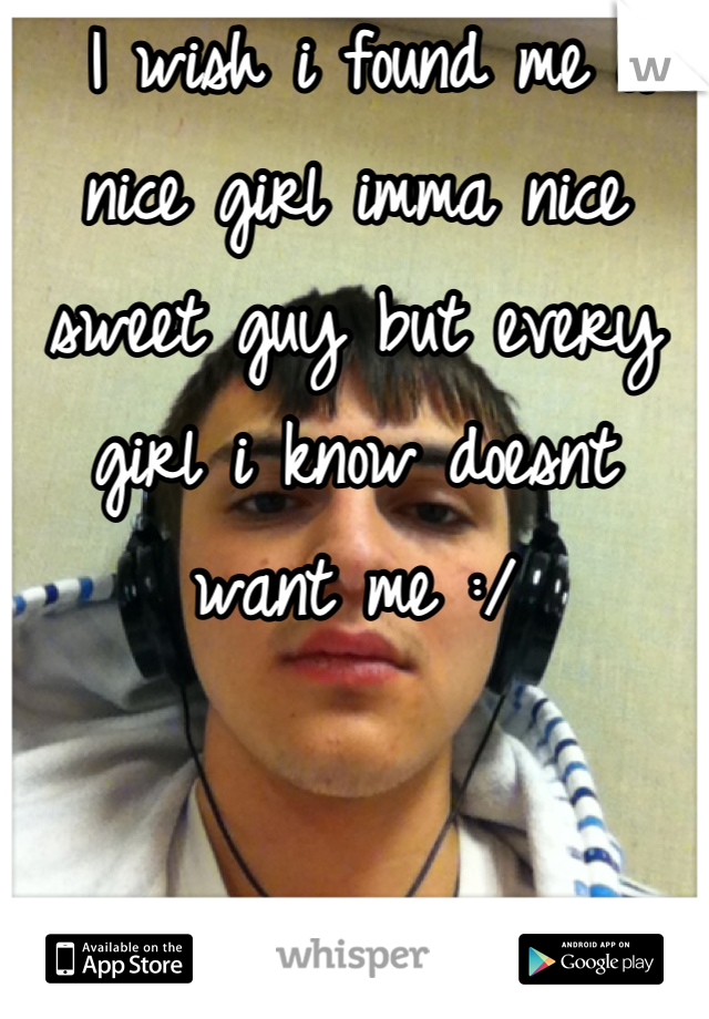  I wish i found me a nice girl imma nice sweet guy but every girl i know doesnt want me :/