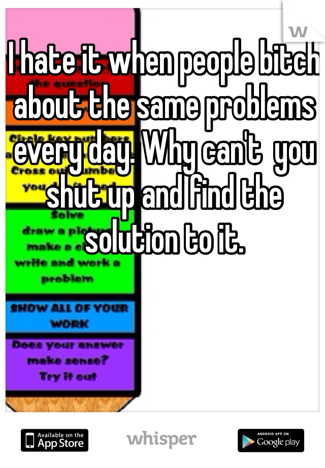 I hate it when people bitch about the same problems every day. Why can't  you shut up and find the solution to it. 