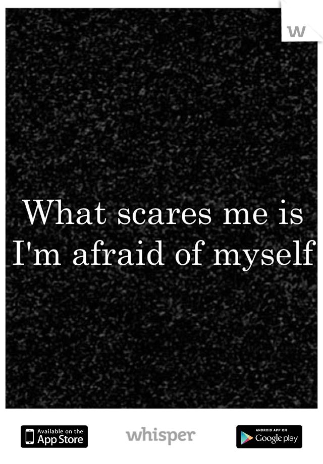 What scares me is I'm afraid of myself