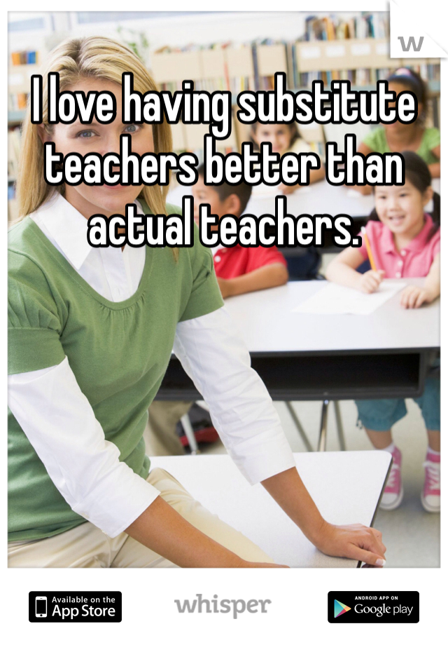 I love having substitute teachers better than actual teachers.