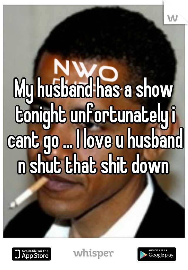 My husband has a show tonight unfortunately i cant go ... I love u husband n shut that shit down 