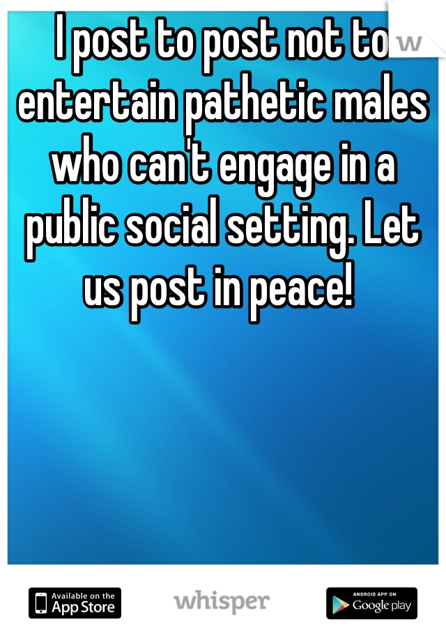 I post to post not to entertain pathetic males who can't engage in a public social setting. Let us post in peace! 
