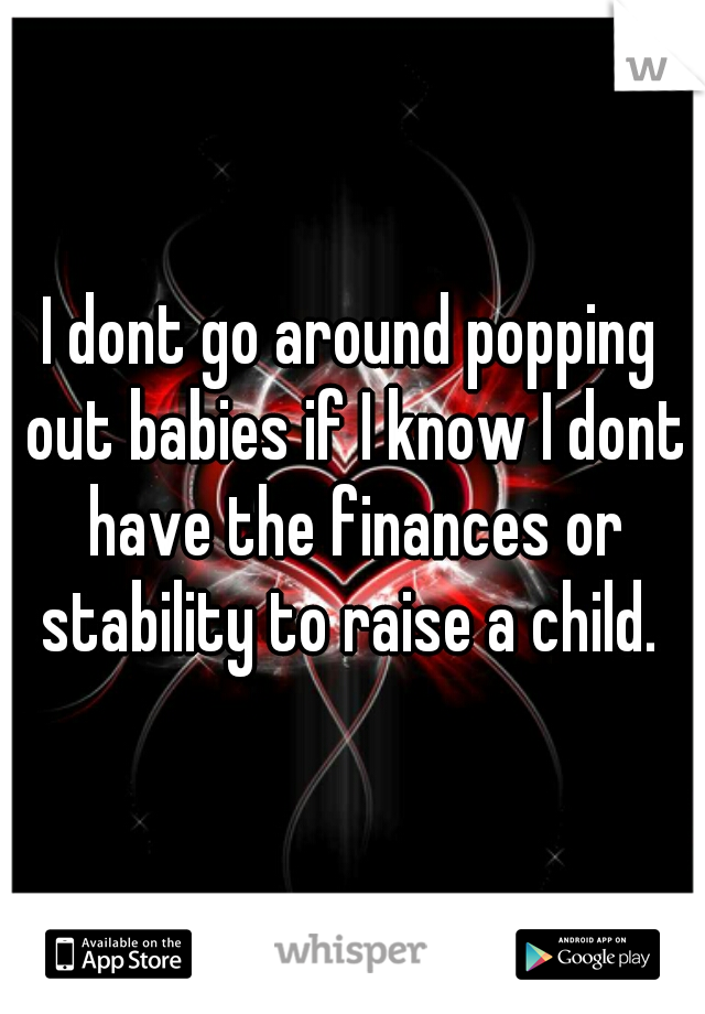 I dont go around popping out babies if I know I dont have the finances or stability to raise a child. 